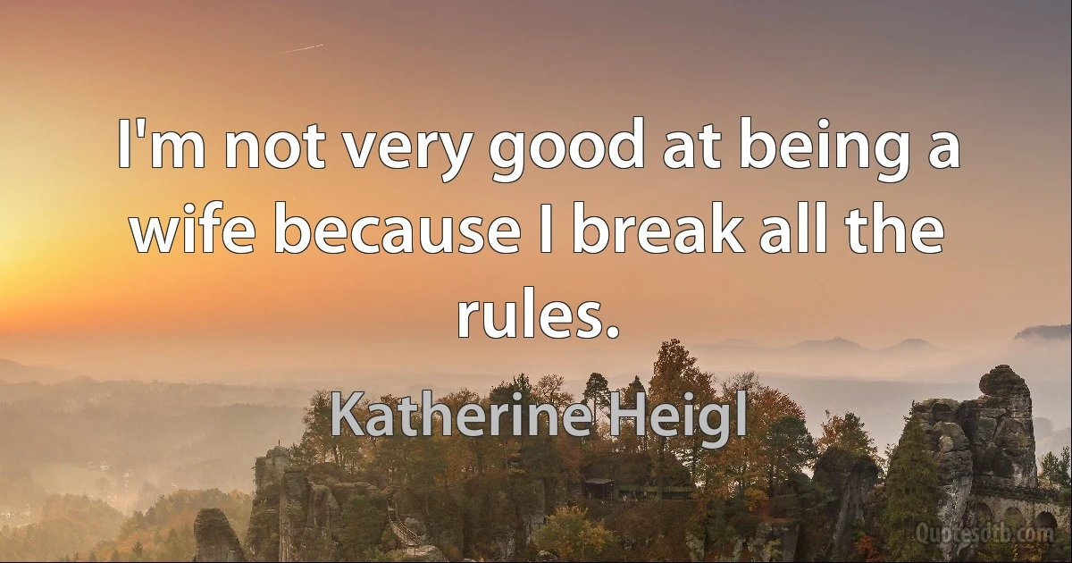 I'm not very good at being a wife because I break all the rules. (Katherine Heigl)