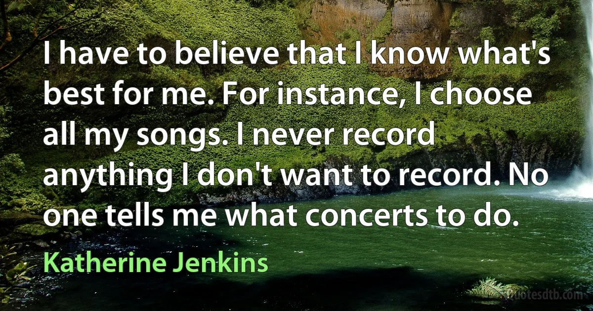 I have to believe that I know what's best for me. For instance, I choose all my songs. I never record anything I don't want to record. No one tells me what concerts to do. (Katherine Jenkins)