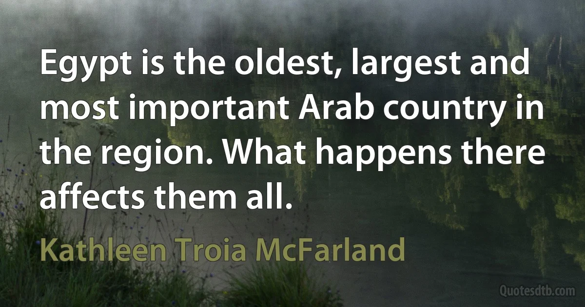 Egypt is the oldest, largest and most important Arab country in the region. What happens there affects them all. (Kathleen Troia McFarland)