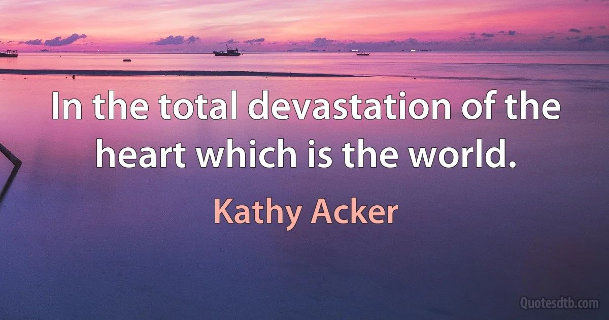 In the total devastation of the heart which is the world. (Kathy Acker)