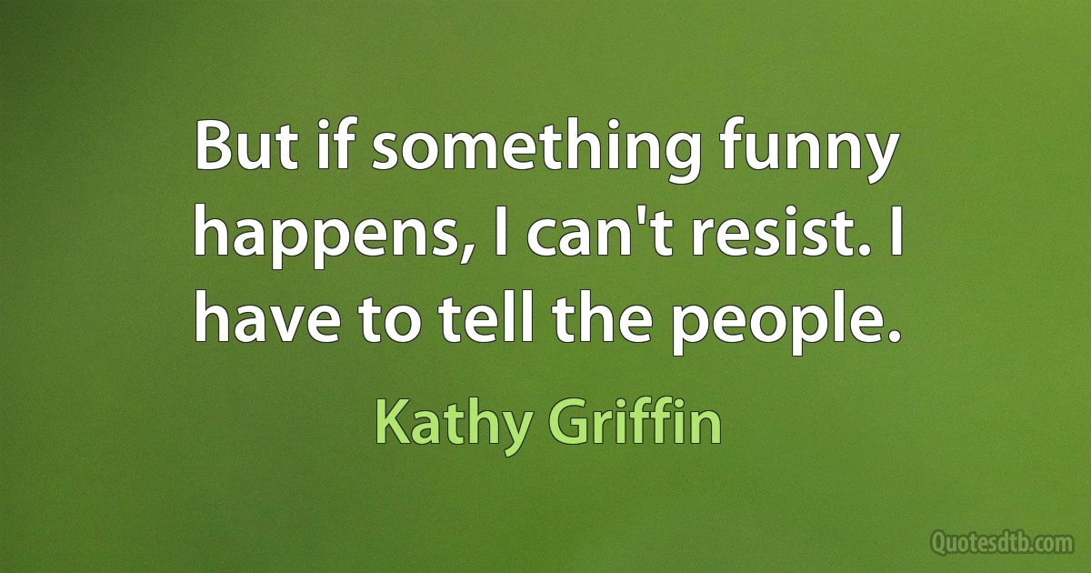 But if something funny happens, I can't resist. I have to tell the people. (Kathy Griffin)