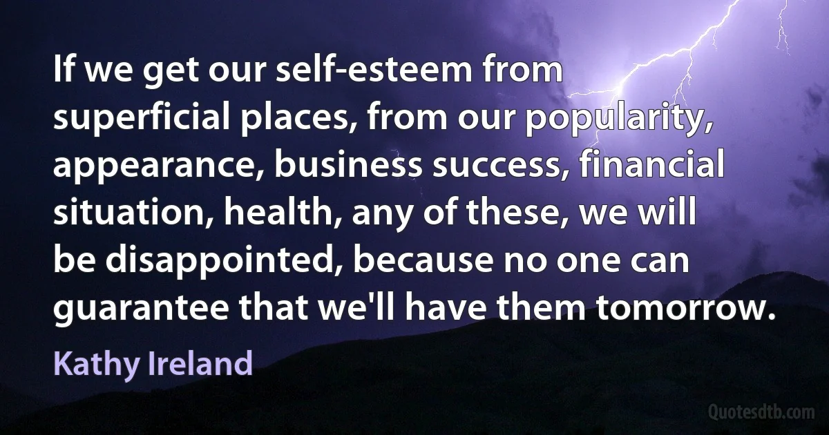 If we get our self-esteem from superficial places, from our popularity, appearance, business success, financial situation, health, any of these, we will be disappointed, because no one can guarantee that we'll have them tomorrow. (Kathy Ireland)