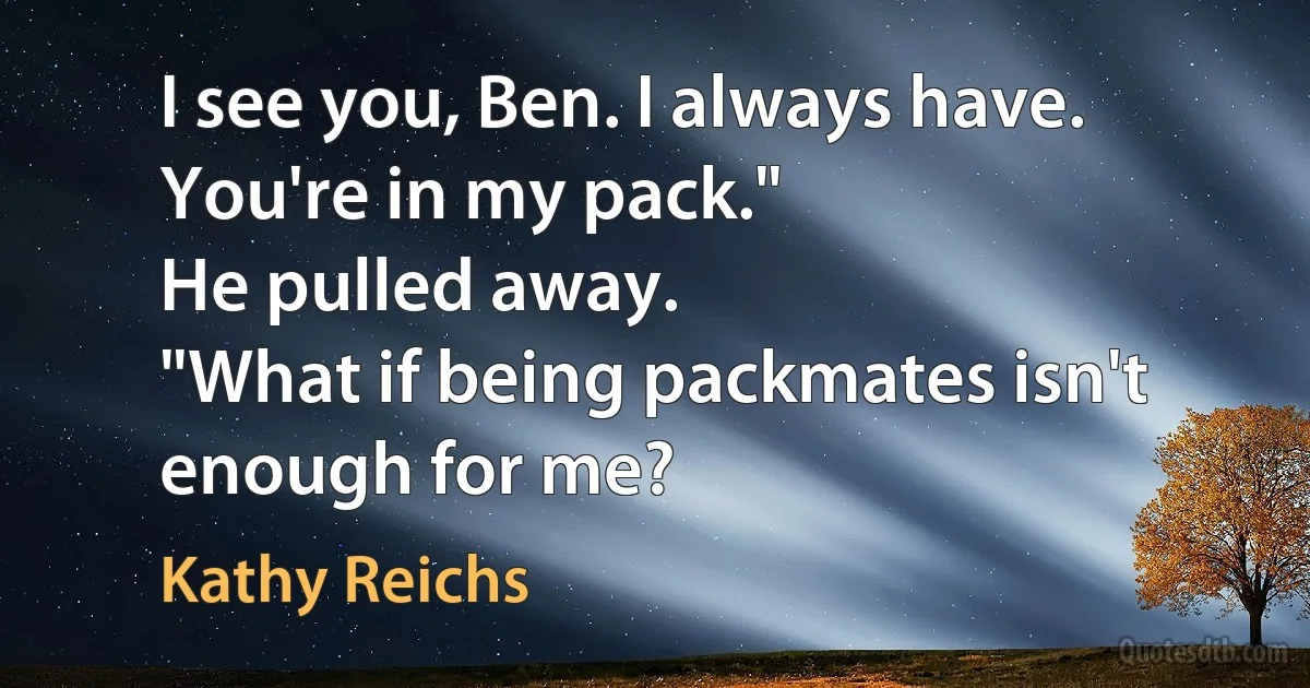 I see you, Ben. I always have. You're in my pack."
He pulled away.
"What if being packmates isn't enough for me? (Kathy Reichs)