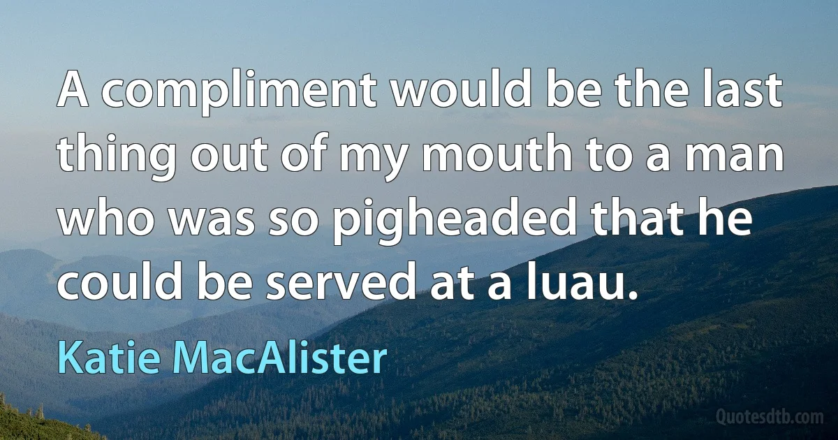 A compliment would be the last thing out of my mouth to a man who was so pigheaded that he could be served at a luau. (Katie MacAlister)