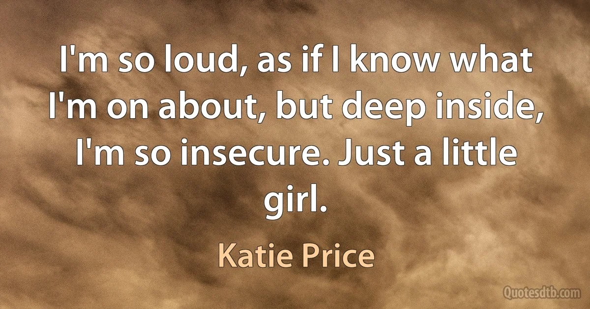 I'm so loud, as if I know what I'm on about, but deep inside, I'm so insecure. Just a little girl. (Katie Price)