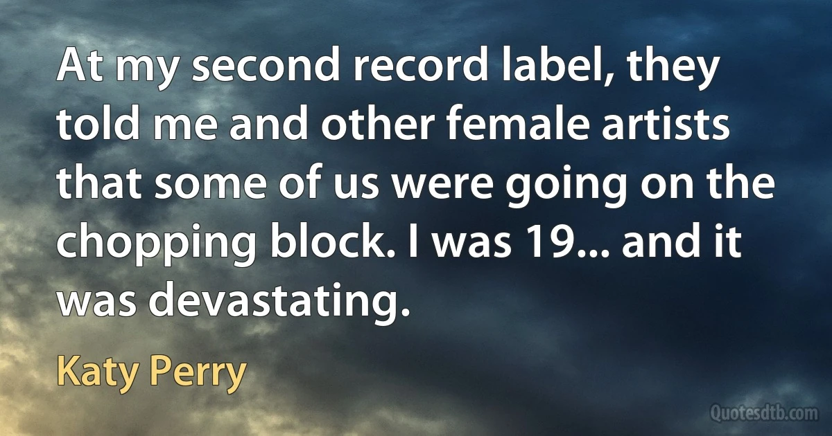 At my second record label, they told me and other female artists that some of us were going on the chopping block. I was 19... and it was devastating. (Katy Perry)