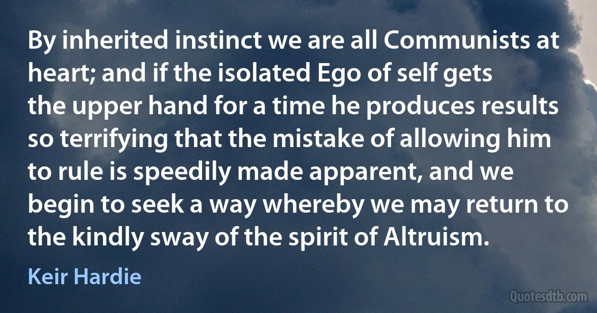 By inherited instinct we are all Communists at heart; and if the isolated Ego of self gets the upper hand for a time he produces results so terrifying that the mistake of allowing him to rule is speedily made apparent, and we begin to seek a way whereby we may return to the kindly sway of the spirit of Altruism. (Keir Hardie)