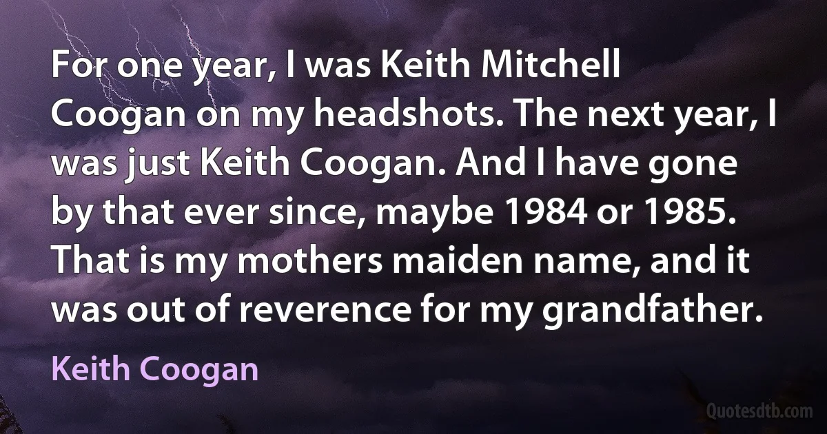 For one year, I was Keith Mitchell Coogan on my headshots. The next year, I was just Keith Coogan. And I have gone by that ever since, maybe 1984 or 1985. That is my mothers maiden name, and it was out of reverence for my grandfather. (Keith Coogan)