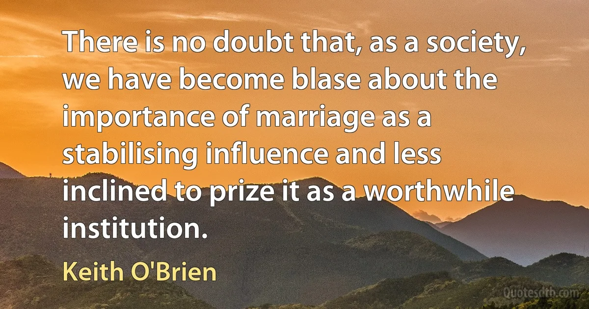 There is no doubt that, as a society, we have become blase about the importance of marriage as a stabilising influence and less inclined to prize it as a worthwhile institution. (Keith O'Brien)