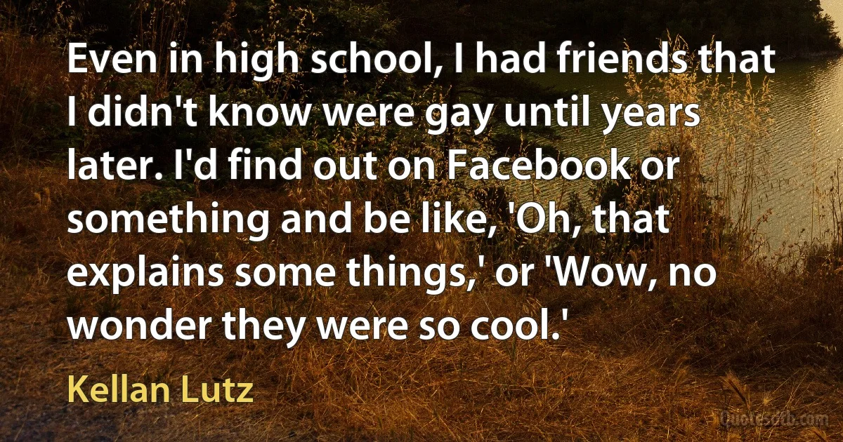 Even in high school, I had friends that I didn't know were gay until years later. I'd find out on Facebook or something and be like, 'Oh, that explains some things,' or 'Wow, no wonder they were so cool.' (Kellan Lutz)