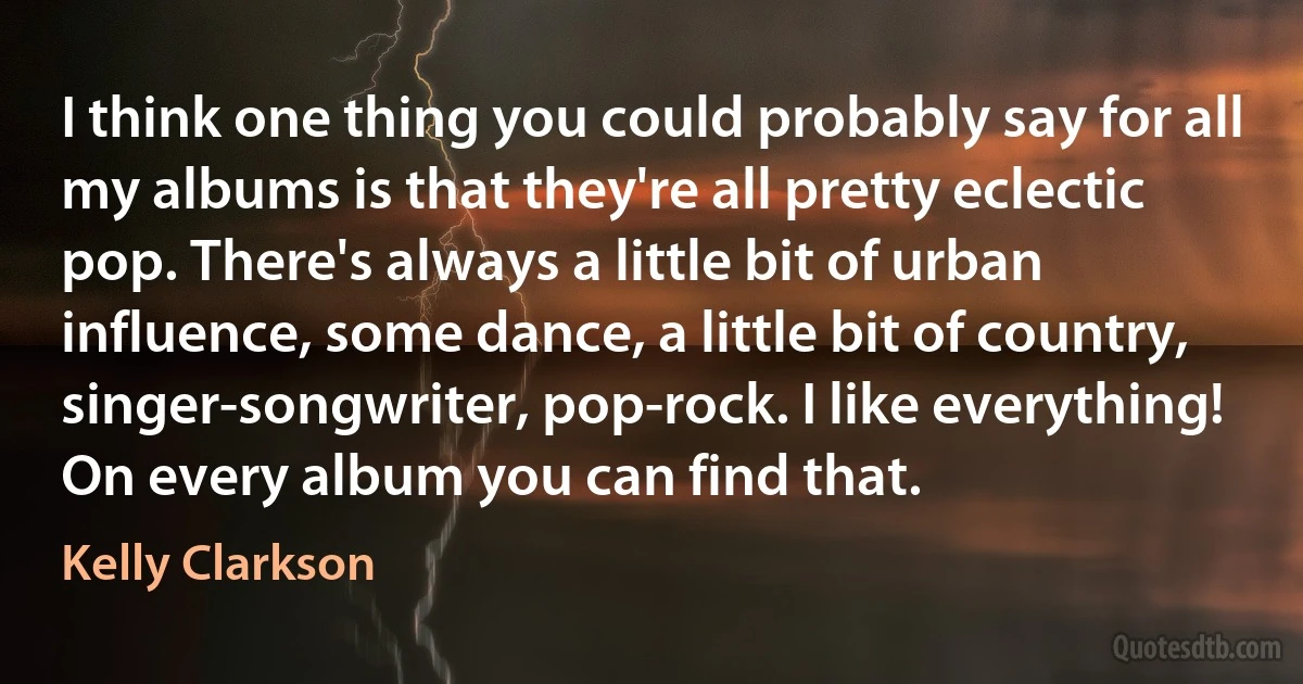 I think one thing you could probably say for all my albums is that they're all pretty eclectic pop. There's always a little bit of urban influence, some dance, a little bit of country, singer-songwriter, pop-rock. I like everything! On every album you can find that. (Kelly Clarkson)