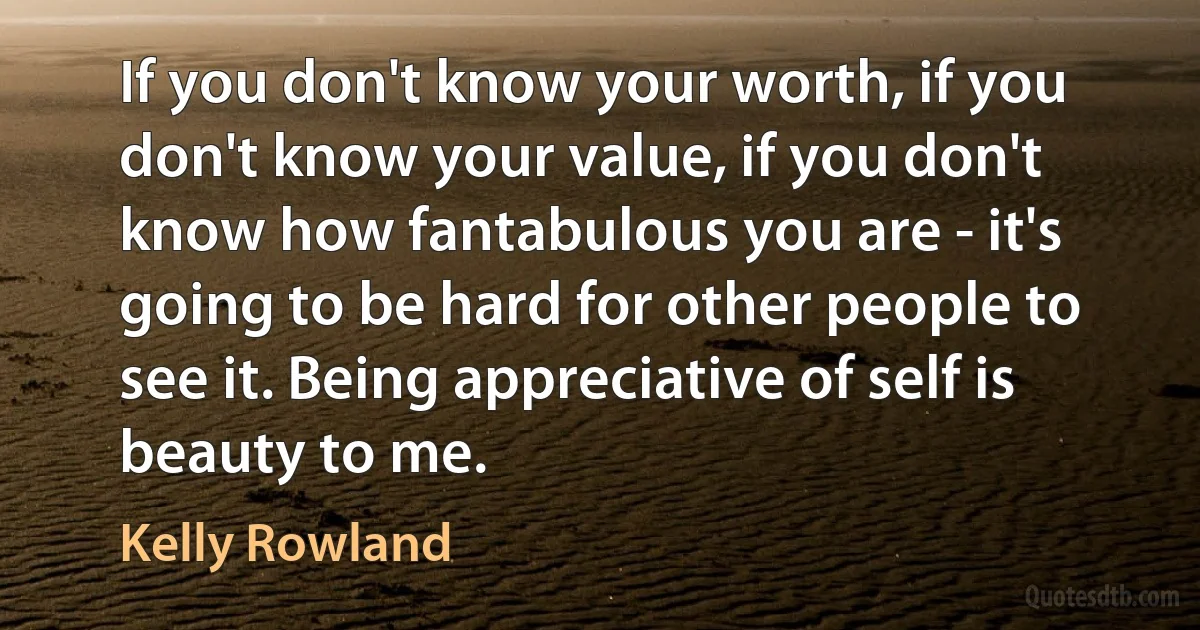 If you don't know your worth, if you don't know your value, if you don't know how fantabulous you are - it's going to be hard for other people to see it. Being appreciative of self is beauty to me. (Kelly Rowland)