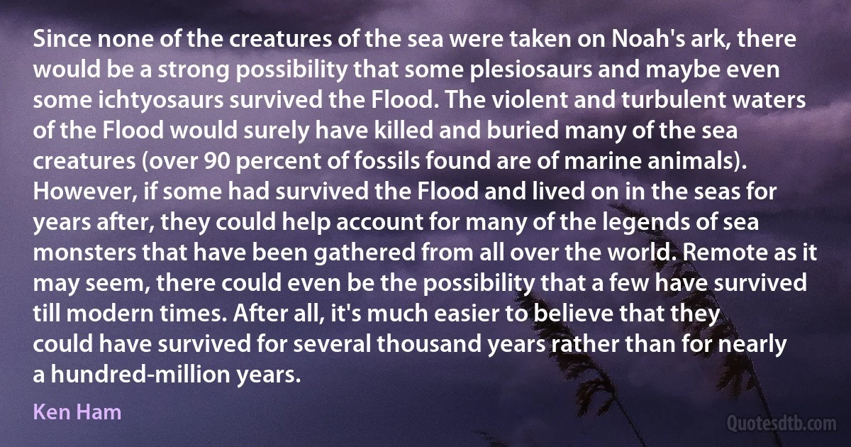 Since none of the creatures of the sea were taken on Noah's ark, there would be a strong possibility that some plesiosaurs and maybe even some ichtyosaurs survived the Flood. The violent and turbulent waters of the Flood would surely have killed and buried many of the sea creatures (over 90 percent of fossils found are of marine animals). However, if some had survived the Flood and lived on in the seas for years after, they could help account for many of the legends of sea monsters that have been gathered from all over the world. Remote as it may seem, there could even be the possibility that a few have survived till modern times. After all, it's much easier to believe that they could have survived for several thousand years rather than for nearly a hundred-million years. (Ken Ham)