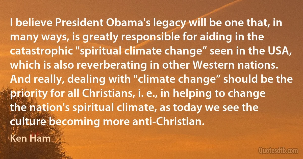 I believe President Obama's legacy will be one that, in many ways, is greatly responsible for aiding in the catastrophic "spiritual climate change” seen in the USA, which is also reverberating in other Western nations. And really, dealing with "climate change” should be the priority for all Christians, i. e., in helping to change the nation's spiritual climate, as today we see the culture becoming more anti-Christian. (Ken Ham)