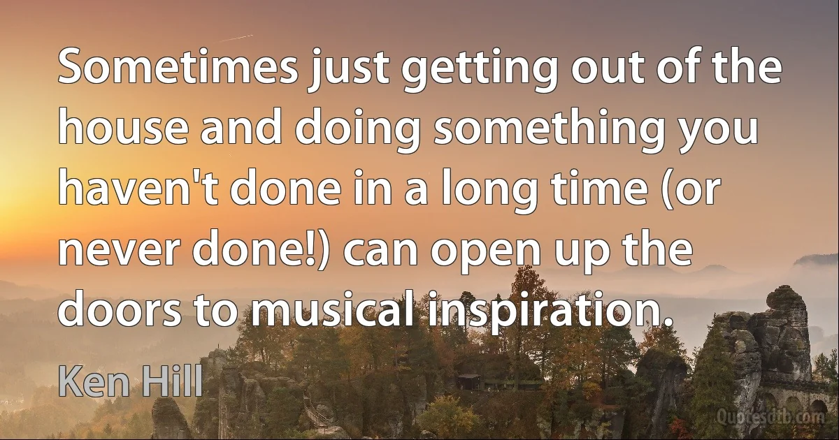 Sometimes just getting out of the house and doing something you haven't done in a long time (or never done!) can open up the doors to musical inspiration. (Ken Hill)