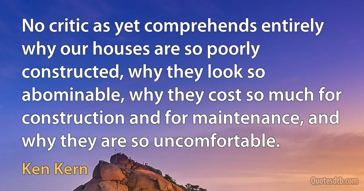 No critic as yet comprehends entirely why our houses are so poorly constructed, why they look so abominable, why they cost so much for construction and for maintenance, and why they are so uncomfortable. (Ken Kern)