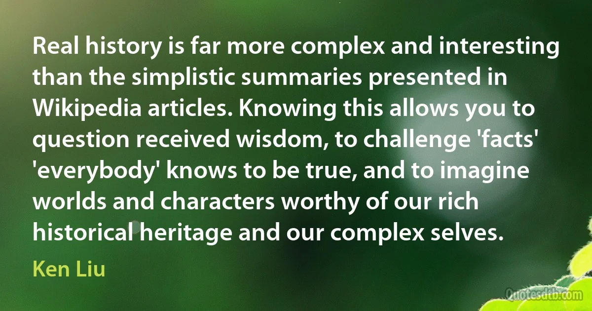 Real history is far more complex and interesting than the simplistic summaries presented in Wikipedia articles. Knowing this allows you to question received wisdom, to challenge 'facts' 'everybody' knows to be true, and to imagine worlds and characters worthy of our rich historical heritage and our complex selves. (Ken Liu)