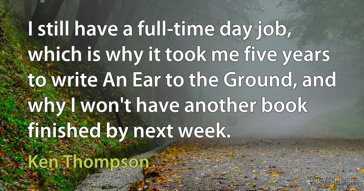 I still have a full-time day job, which is why it took me five years to write An Ear to the Ground, and why I won't have another book finished by next week. (Ken Thompson)