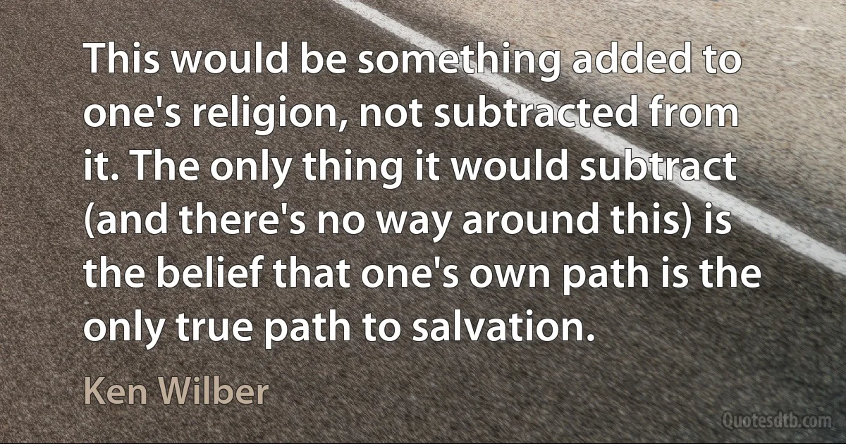 This would be something added to one's religion, not subtracted from it. The only thing it would subtract (and there's no way around this) is the belief that one's own path is the only true path to salvation. (Ken Wilber)