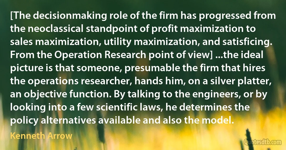 [The decisionmaking role of the firm has progressed from the neoclassical standpoint of profit maximization to sales maximization, utility maximization, and satisficing. From the Operation Research point of view] ...the ideal picture is that someone, presumable the firm that hires the operations researcher, hands him, on a silver platter, an objective function. By talking to the engineers, or by looking into a few scientific laws, he determines the policy alternatives available and also the model. (Kenneth Arrow)