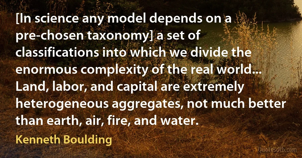 [In science any model depends on a pre-chosen taxonomy] a set of classifications into which we divide the enormous complexity of the real world... Land, labor, and capital are extremely heterogeneous aggregates, not much better than earth, air, fire, and water. (Kenneth Boulding)