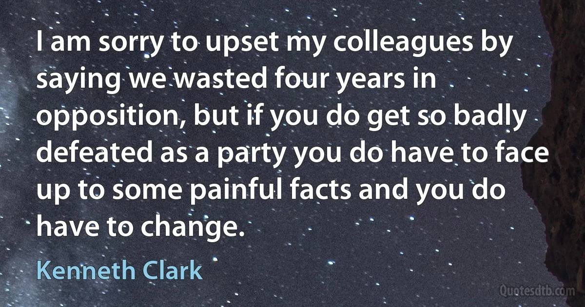 I am sorry to upset my colleagues by saying we wasted four years in opposition, but if you do get so badly defeated as a party you do have to face up to some painful facts and you do have to change. (Kenneth Clark)