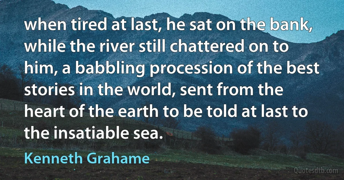 when tired at last, he sat on the bank, while the river still chattered on to him, a babbling procession of the best stories in the world, sent from the heart of the earth to be told at last to the insatiable sea. (Kenneth Grahame)