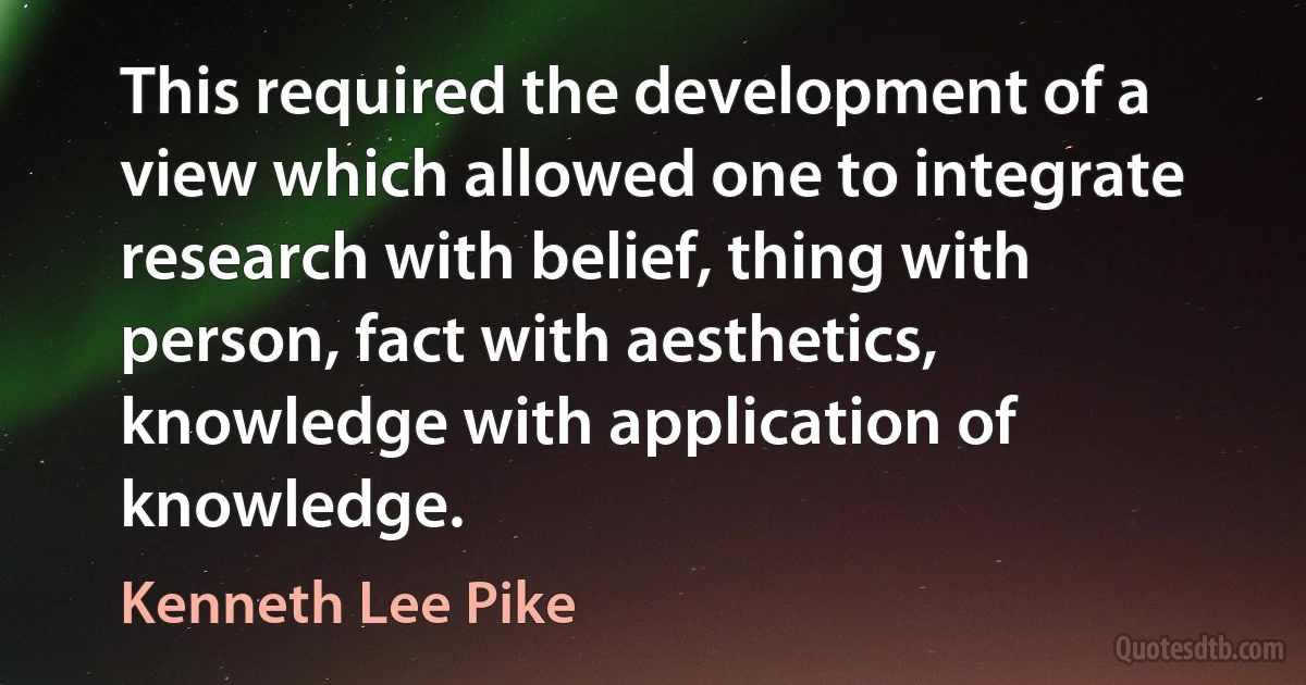 This required the development of a view which allowed one to integrate research with belief, thing with person, fact with aesthetics, knowledge with application of knowledge. (Kenneth Lee Pike)