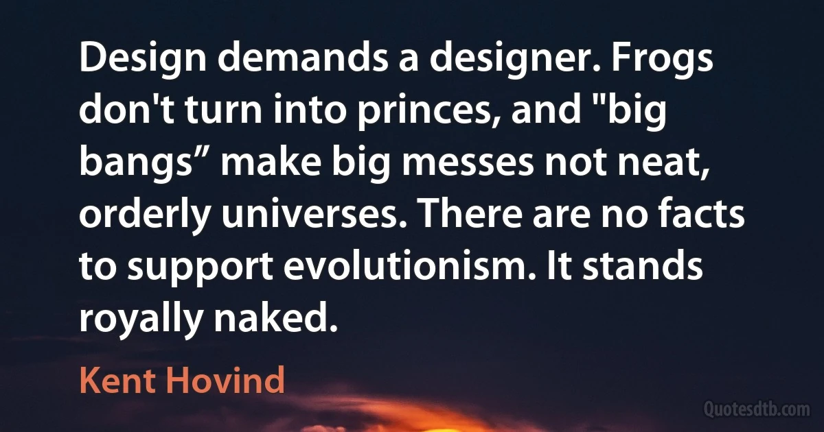 Design demands a designer. Frogs don't turn into princes, and "big bangs” make big messes not neat, orderly universes. There are no facts to support evolutionism. It stands royally naked. (Kent Hovind)