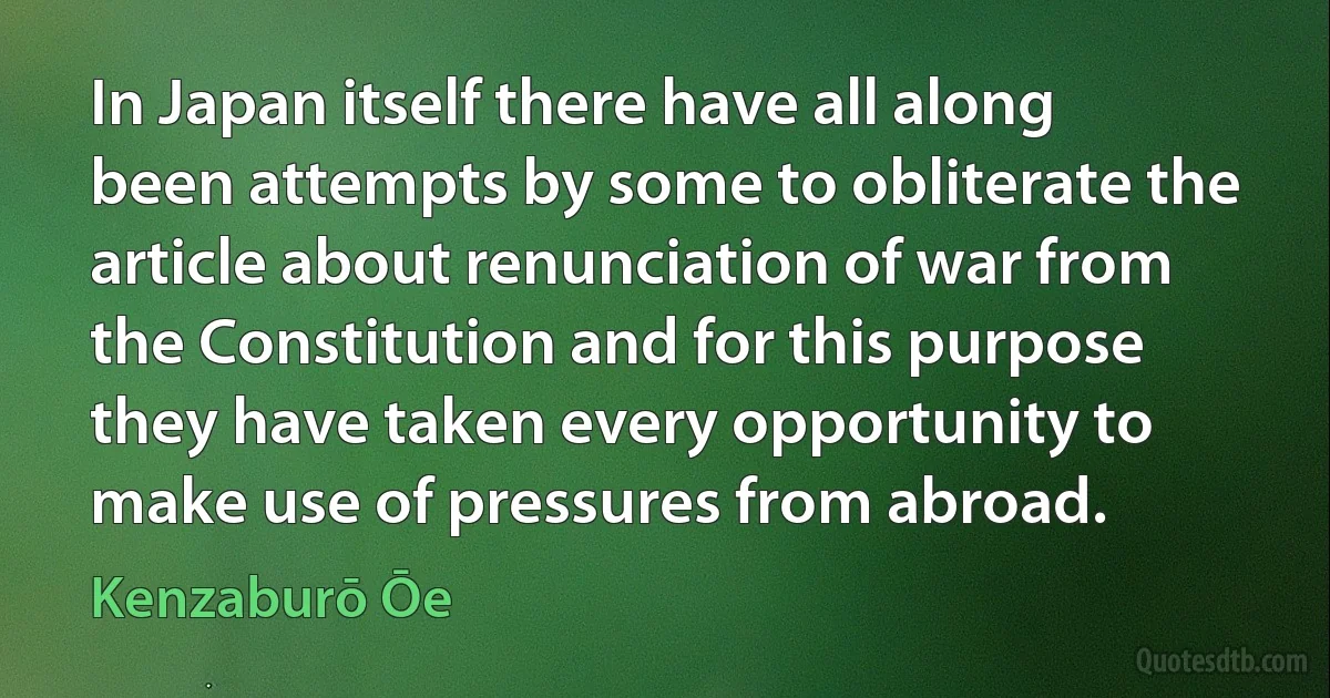 In Japan itself there have all along been attempts by some to obliterate the article about renunciation of war from the Constitution and for this purpose they have taken every opportunity to make use of pressures from abroad. (Kenzaburō Ōe)