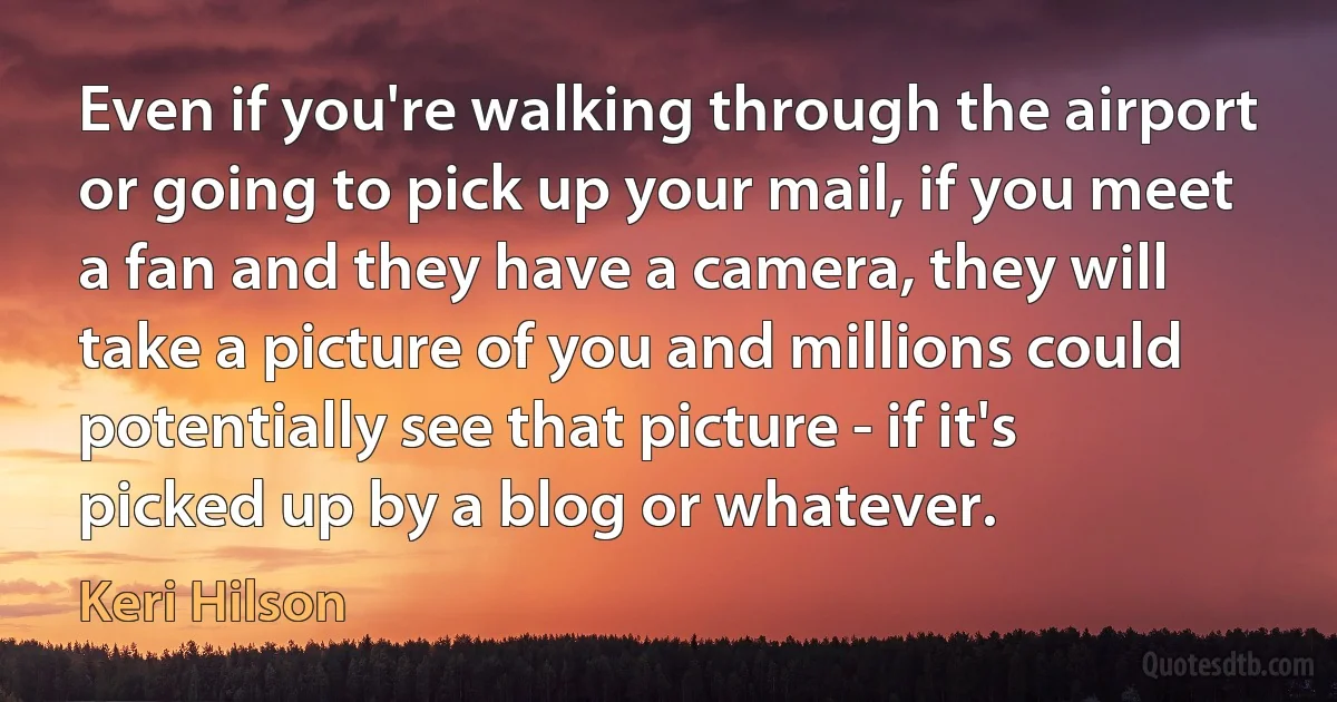 Even if you're walking through the airport or going to pick up your mail, if you meet a fan and they have a camera, they will take a picture of you and millions could potentially see that picture - if it's picked up by a blog or whatever. (Keri Hilson)