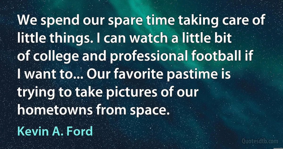 We spend our spare time taking care of little things. I can watch a little bit of college and professional football if I want to... Our favorite pastime is trying to take pictures of our hometowns from space. (Kevin A. Ford)