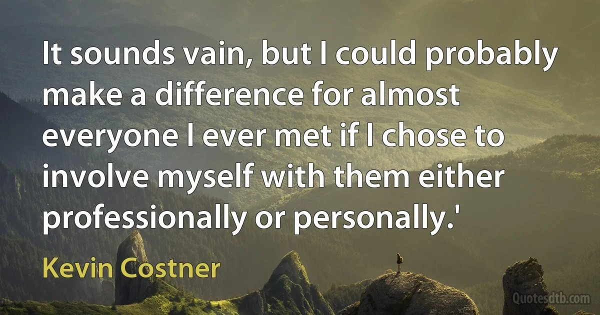 It sounds vain, but I could probably make a difference for almost everyone I ever met if I chose to involve myself with them either professionally or personally.' (Kevin Costner)