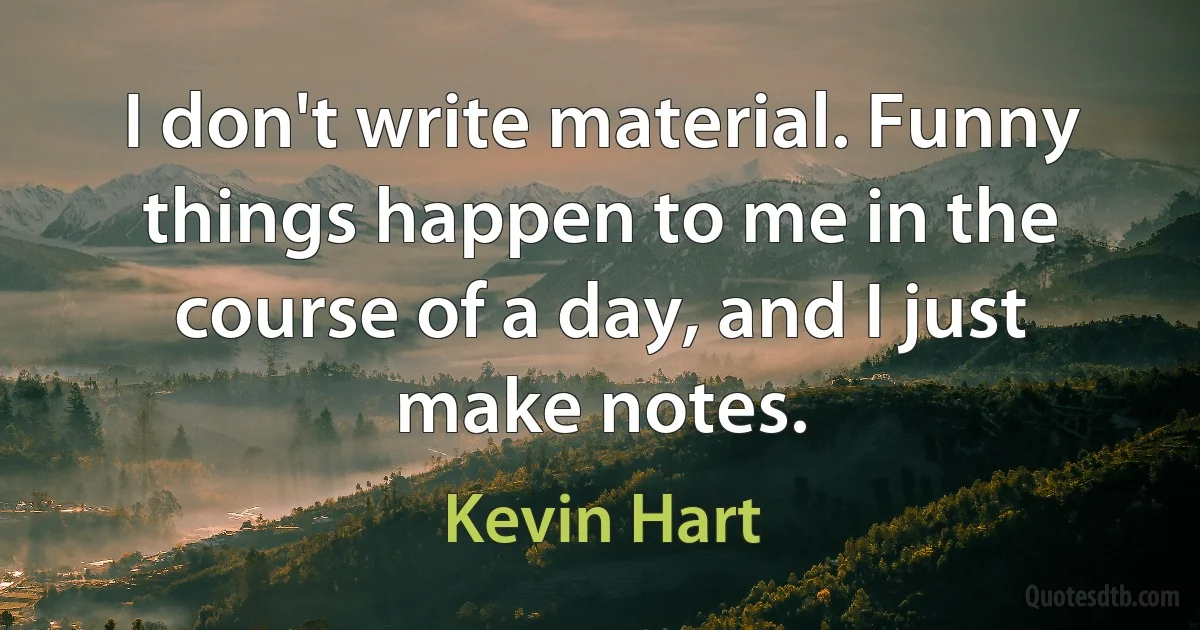 I don't write material. Funny things happen to me in the course of a day, and I just make notes. (Kevin Hart)