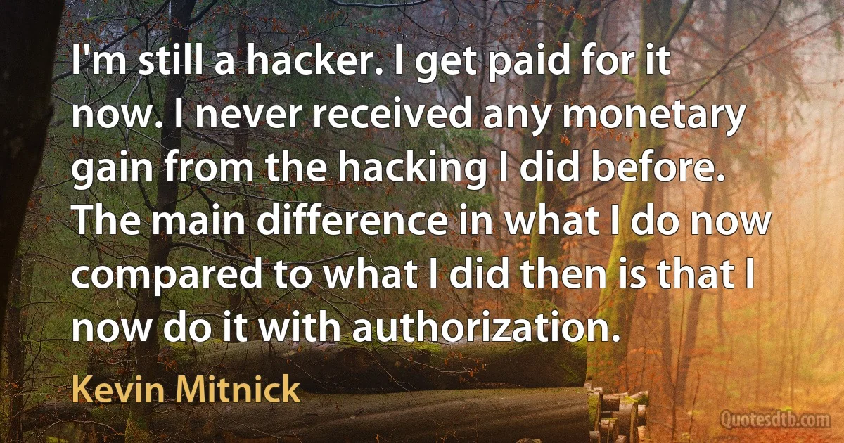 I'm still a hacker. I get paid for it now. I never received any monetary gain from the hacking I did before. The main difference in what I do now compared to what I did then is that I now do it with authorization. (Kevin Mitnick)