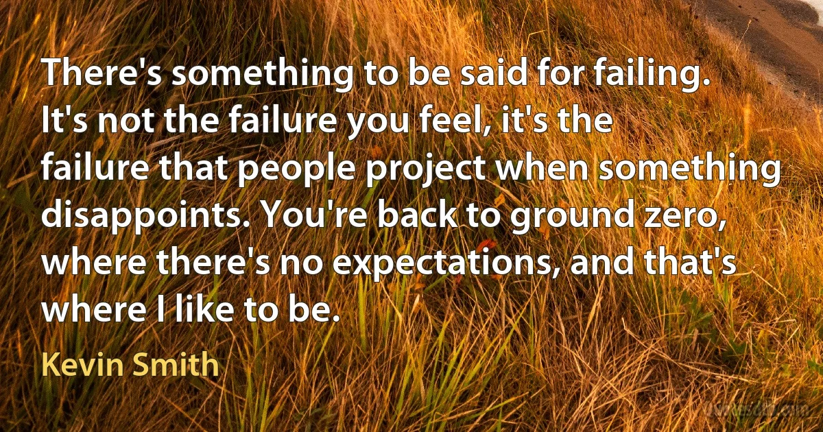 There's something to be said for failing. It's not the failure you feel, it's the failure that people project when something disappoints. You're back to ground zero, where there's no expectations, and that's where I like to be. (Kevin Smith)