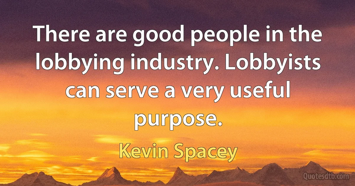 There are good people in the lobbying industry. Lobbyists can serve a very useful purpose. (Kevin Spacey)