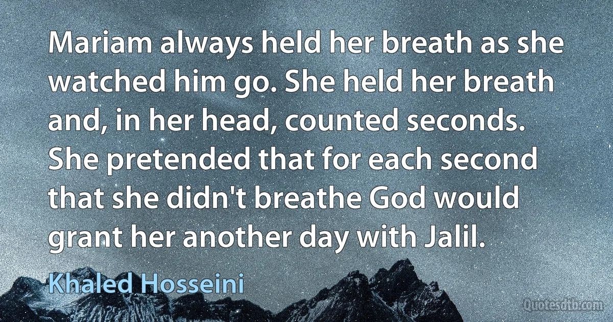 Mariam always held her breath as she watched him go. She held her breath and, in her head, counted seconds. She pretended that for each second that she didn't breathe God would grant her another day with Jalil. (Khaled Hosseini)