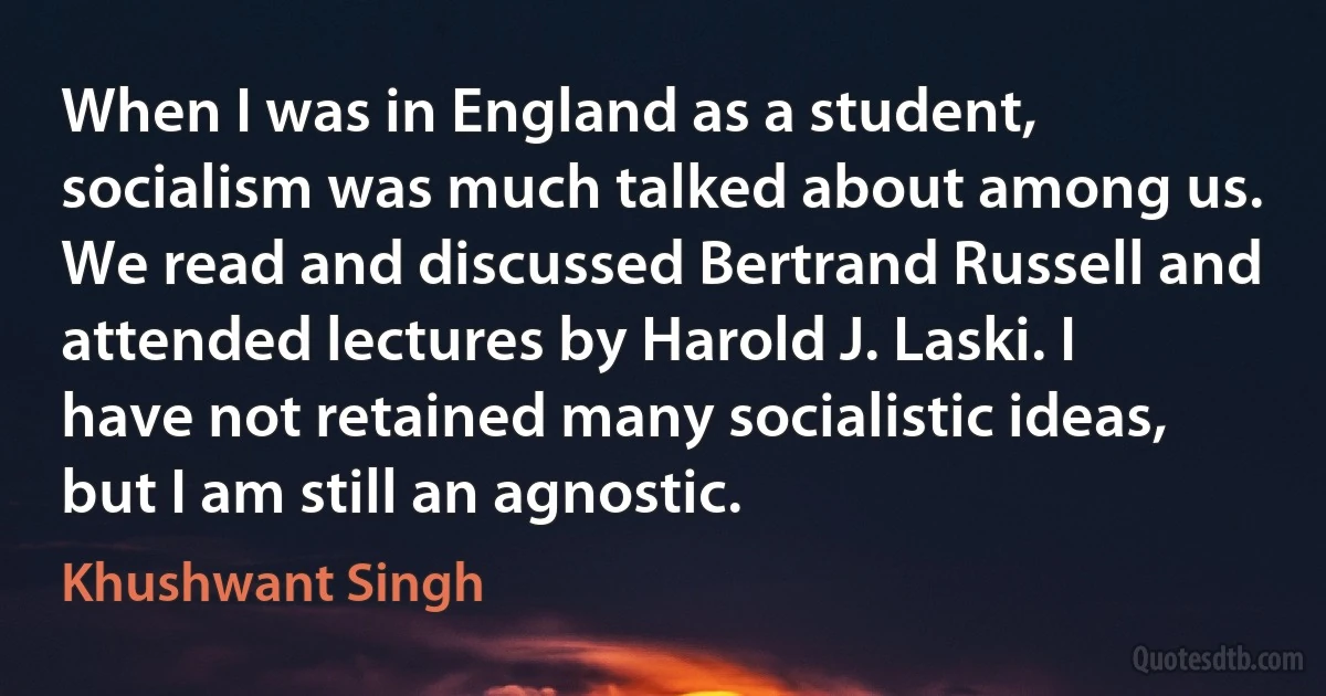 When I was in England as a student, socialism was much talked about among us. We read and discussed Bertrand Russell and attended lectures by Harold J. Laski. I have not retained many socialistic ideas, but I am still an agnostic. (Khushwant Singh)