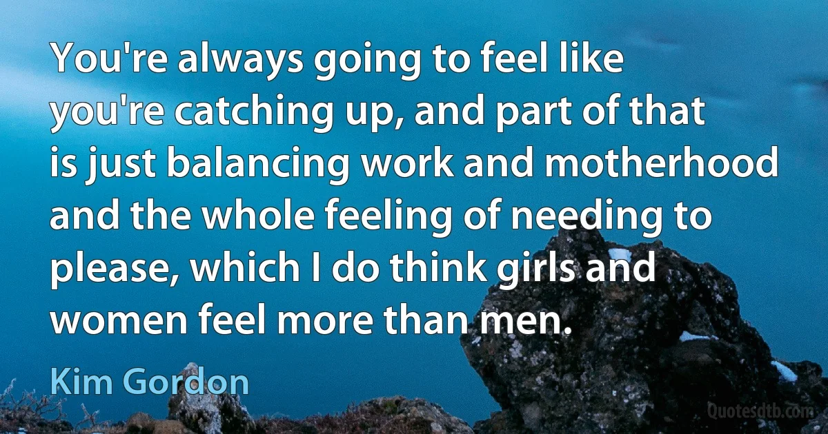 You're always going to feel like you're catching up, and part of that is just balancing work and motherhood and the whole feeling of needing to please, which I do think girls and women feel more than men. (Kim Gordon)