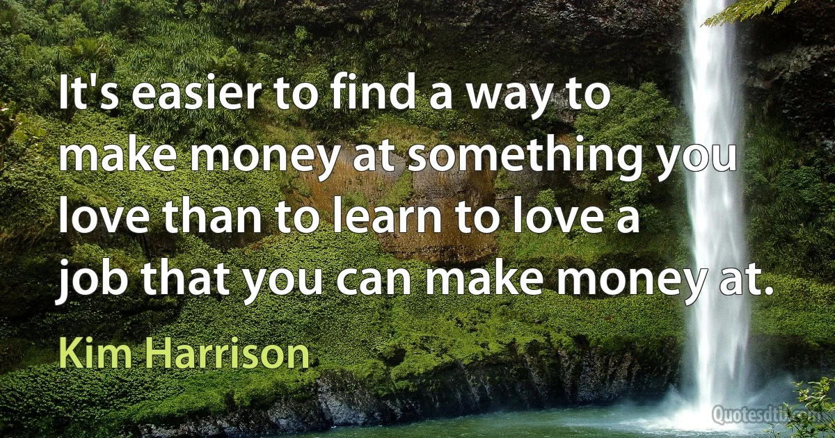 It's easier to find a way to make money at something you love than to learn to love a job that you can make money at. (Kim Harrison)