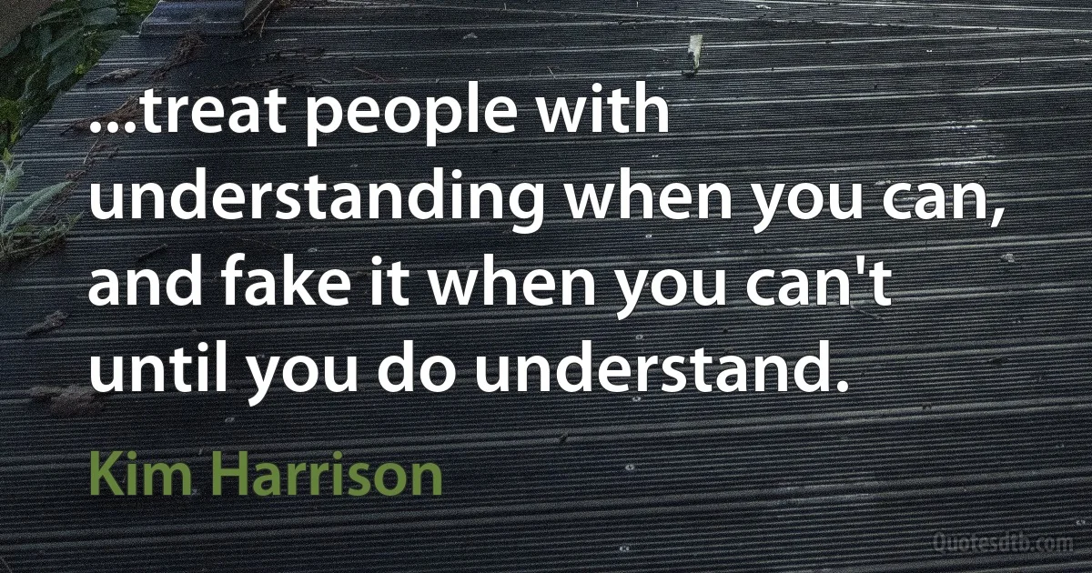 ...treat people with understanding when you can, and fake it when you can't until you do understand. (Kim Harrison)