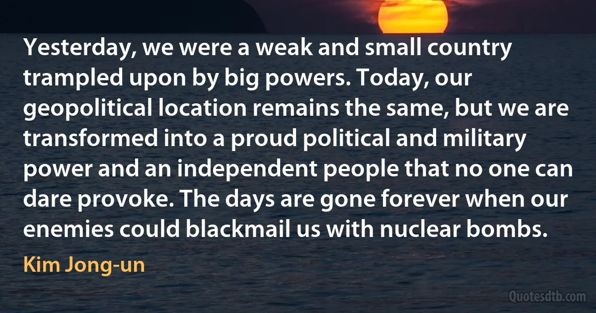 Yesterday, we were a weak and small country trampled upon by big powers. Today, our geopolitical location remains the same, but we are transformed into a proud political and military power and an independent people that no one can dare provoke. The days are gone forever when our enemies could blackmail us with nuclear bombs. (Kim Jong-un)