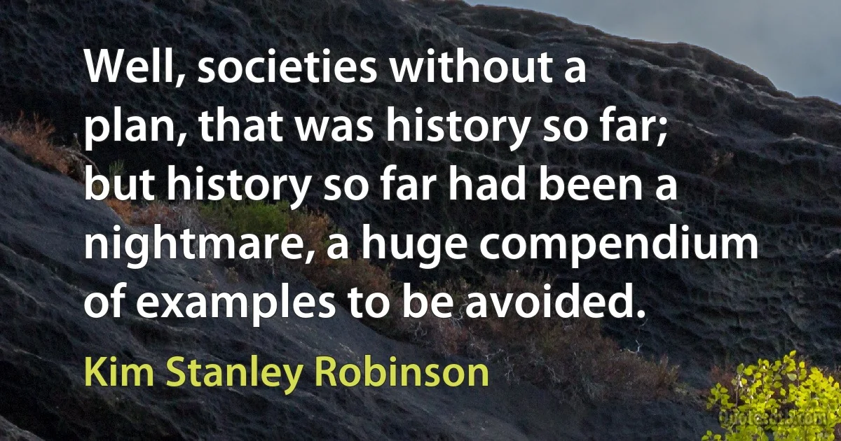 Well, societies without a plan, that was history so far; but history so far had been a nightmare, a huge compendium of examples to be avoided. (Kim Stanley Robinson)