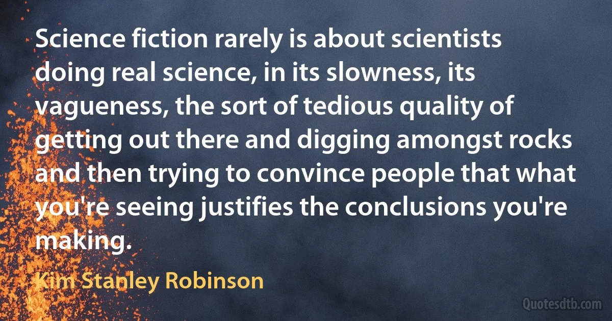 Science fiction rarely is about scientists doing real science, in its slowness, its vagueness, the sort of tedious quality of getting out there and digging amongst rocks and then trying to convince people that what you're seeing justifies the conclusions you're making. (Kim Stanley Robinson)