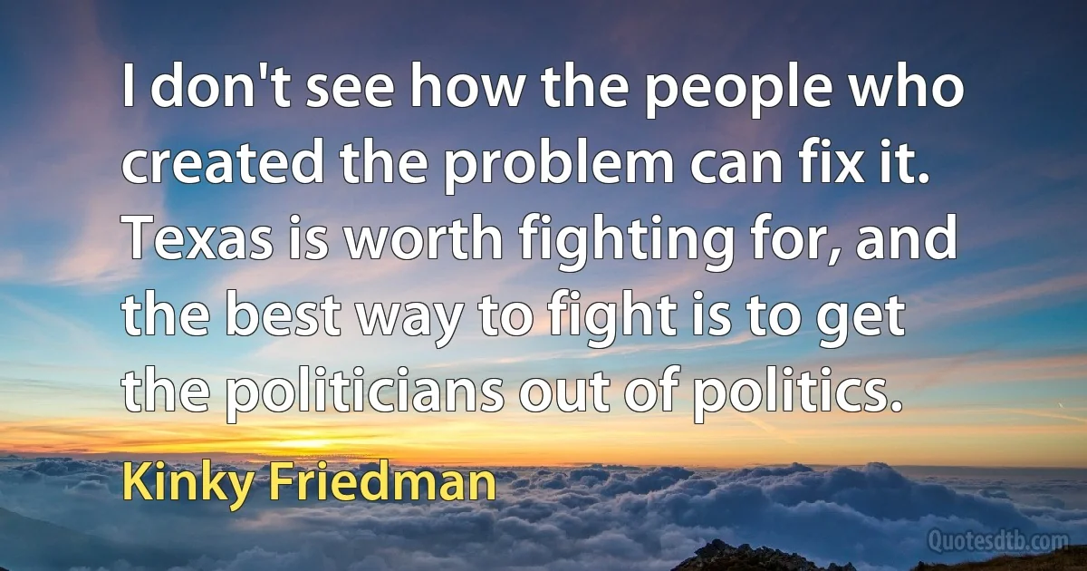 I don't see how the people who created the problem can fix it. Texas is worth fighting for, and the best way to fight is to get the politicians out of politics. (Kinky Friedman)