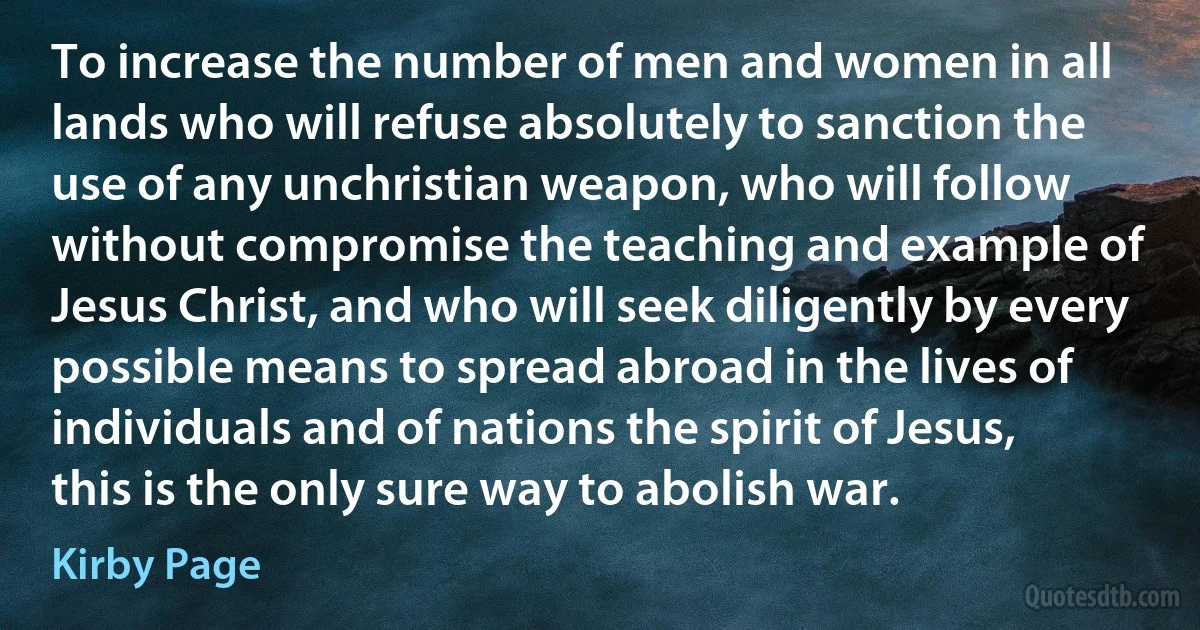 To increase the number of men and women in all lands who will refuse absolutely to sanction the use of any unchristian weapon, who will follow without compromise the teaching and example of Jesus Christ, and who will seek diligently by every possible means to spread abroad in the lives of individuals and of nations the spirit of Jesus, this is the only sure way to abolish war. (Kirby Page)