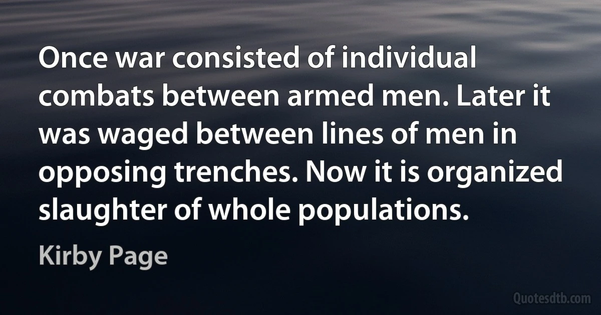 Once war consisted of individual combats between armed men. Later it was waged between lines of men in opposing trenches. Now it is organized slaughter of whole populations. (Kirby Page)