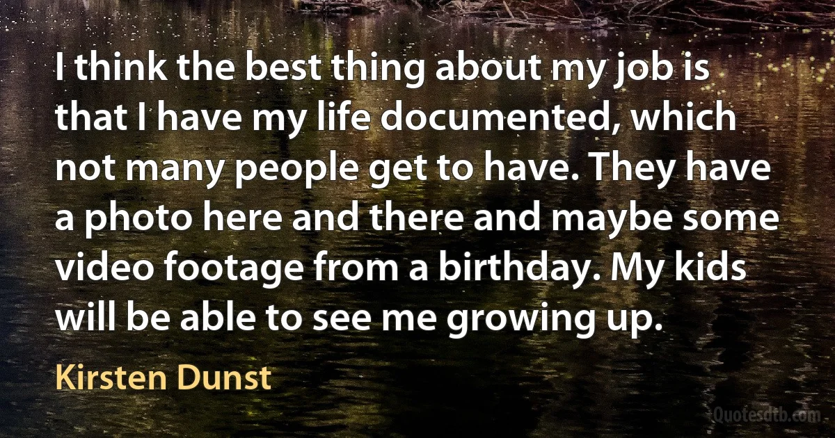 I think the best thing about my job is that I have my life documented, which not many people get to have. They have a photo here and there and maybe some video footage from a birthday. My kids will be able to see me growing up. (Kirsten Dunst)