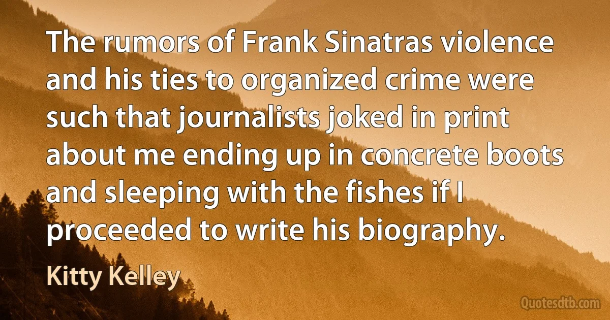 The rumors of Frank Sinatras violence and his ties to organized crime were such that journalists joked in print about me ending up in concrete boots and sleeping with the fishes if I proceeded to write his biography. (Kitty Kelley)